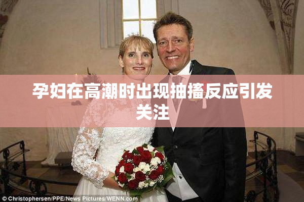 孕妇在高潮时出现抽搐反应引发关注
