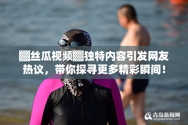 ▓丝瓜视频▓独特内容引发网友热议，带你探寻更多精彩瞬间！