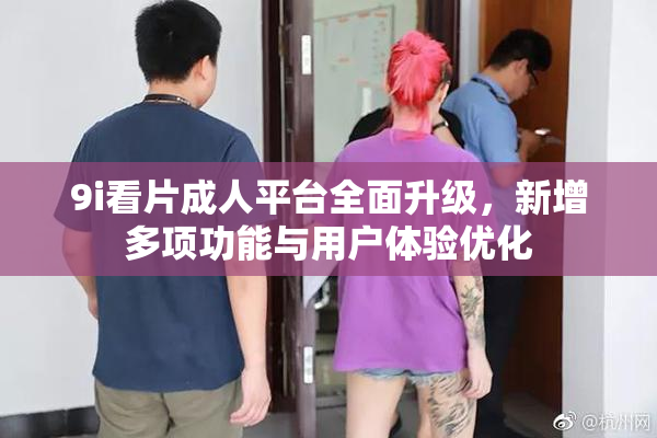 9i看片成人平台全面升级，新增多项功能与用户体验优化