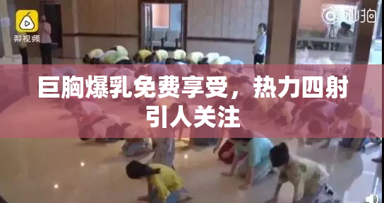 巨胸爆乳免费享受，热力四射引人关注