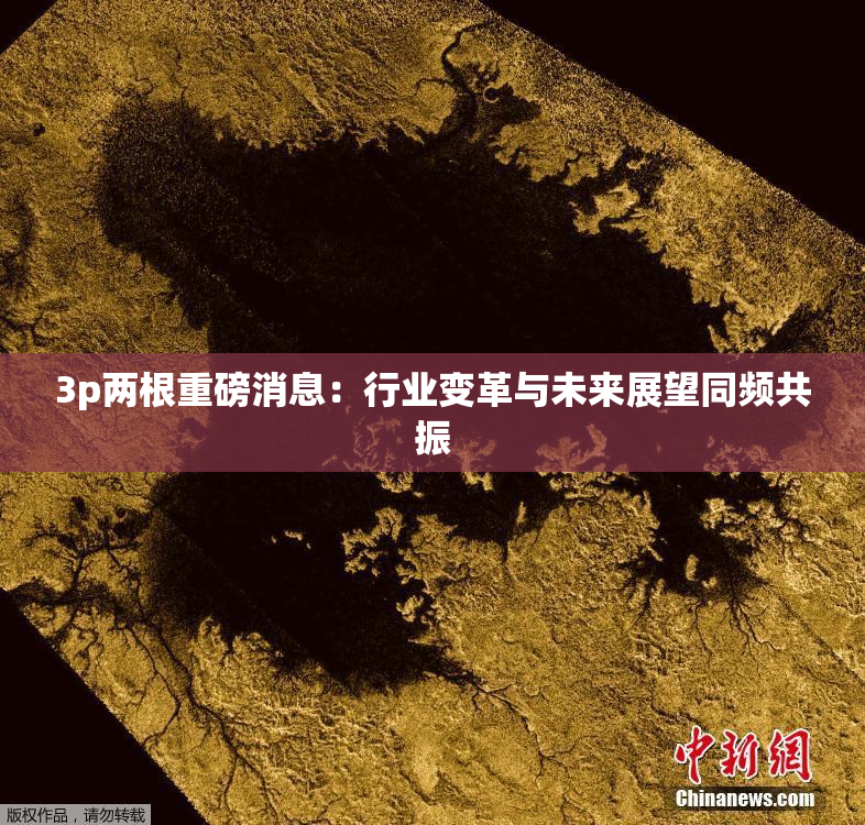 3p两根重磅消息：行业变革与未来展望同频共振