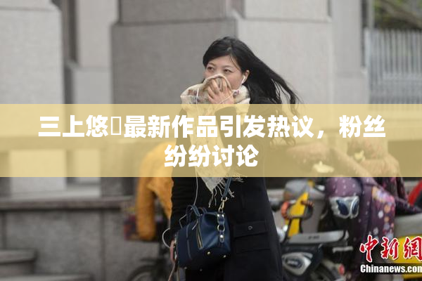 三上悠亜最新作品引发热议，粉丝纷纷讨论