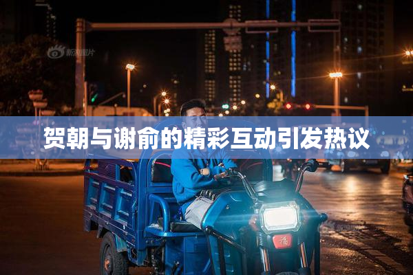 贺朝与谢俞的精彩互动引发热议