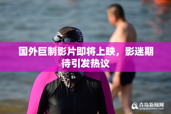 国外巨制影片即将上映，影迷期待引发热议