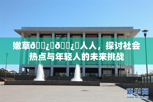 嫩草🌿‌🌿‌人人，探讨社会热点与年轻人的未来挑战