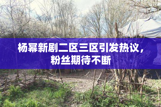 杨幂新剧二区三区引发热议，粉丝期待不断