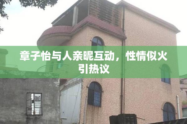 章子怡与人亲昵互动，性情似火引热议