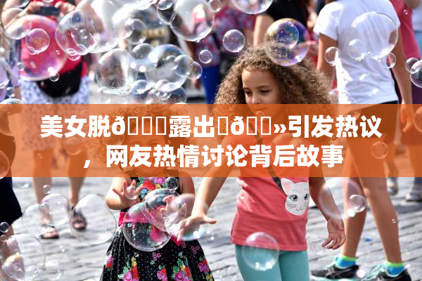 美女脱👙露出‌🐻引发热议，网友热情讨论背后故事