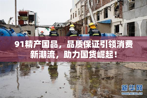 91精产国品，品质保证引领消费新潮流，助力国货崛起！
