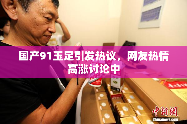 国产91玉足引发热议，网友热情高涨讨论中