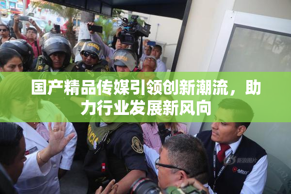 国产精品传媒引领创新潮流，助力行业发展新风向