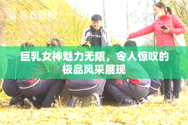 巨乳女神魅力无限，令人惊叹的极品风采展现