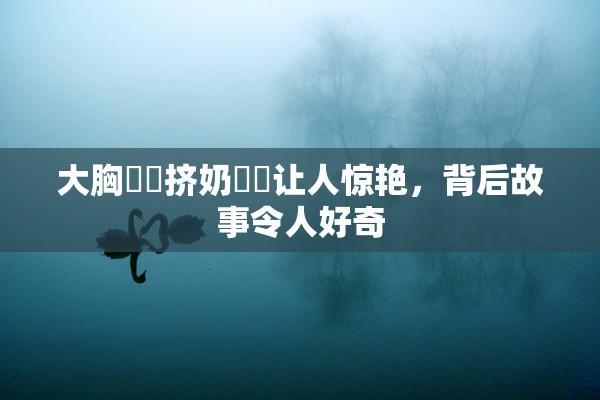大胸❌‌挤奶❌‌让人惊艳，背后故事令人好奇
