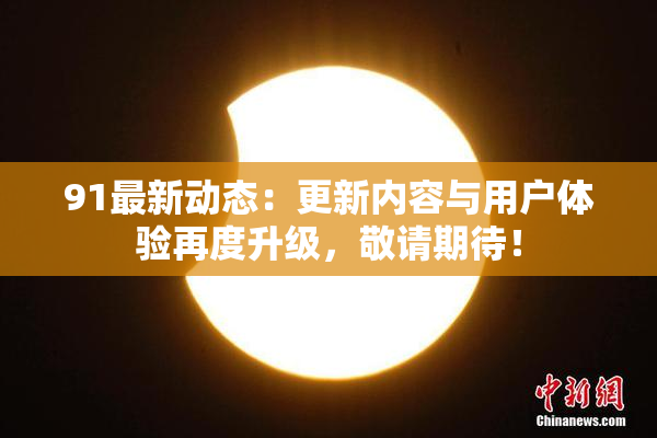 91最新动态：更新内容与用户体验再度升级，敬请期待！