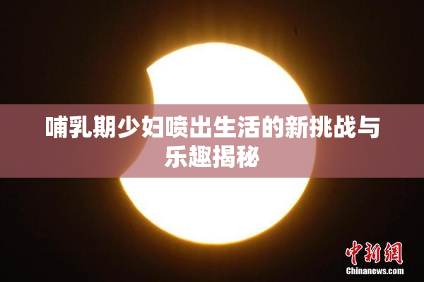 哺乳期少妇喷出生活的新挑战与乐趣揭秘