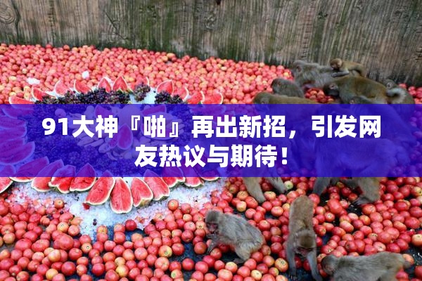 91大神『啪』再出新招，引发网友热议与期待！