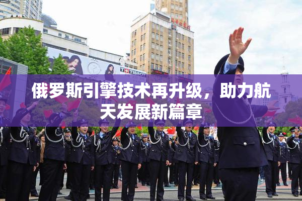 俄罗斯引擎技术再升级，助力航天发展新篇章
