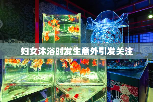 妇女沐浴时发生意外引发关注