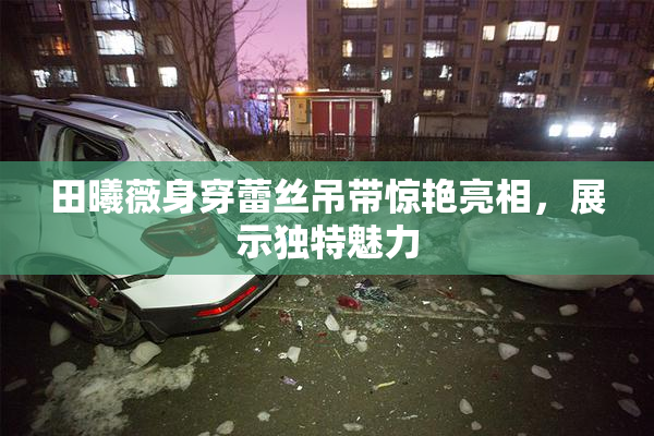 田曦薇身穿蕾丝吊带惊艳亮相，展示独特魅力