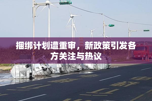 捆绑计划遭重审，新政策引发各方关注与热议