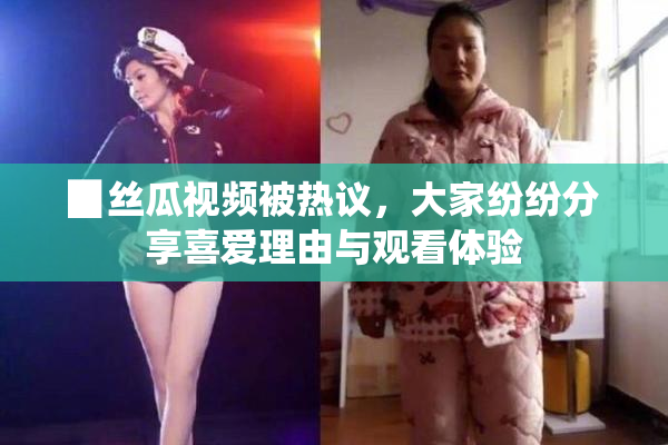 ▉丝瓜视频被热议，大家纷纷分享喜爱理由与观看体验