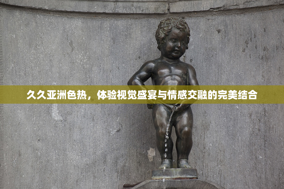久久亚洲色热，体验视觉盛宴与情感交融的完美结合
