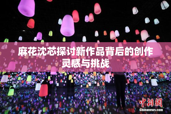 麻花沈芯探讨新作品背后的创作灵感与挑战