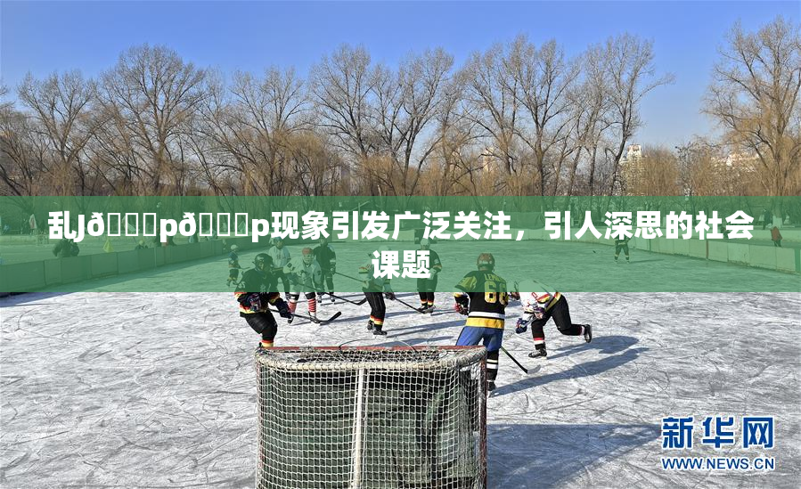 乱J🈚p🈚p现象引发广泛关注，引人深思的社会课题