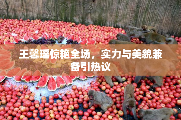 王馨瑶惊艳全场，实力与美貌兼备引热议