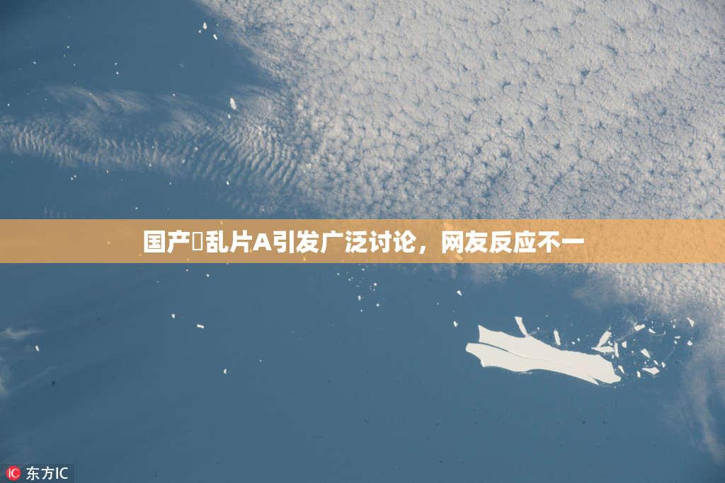国产婬乱片A引发广泛讨论，网友反应不一