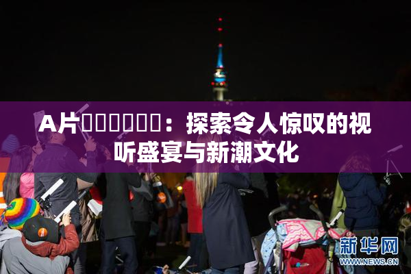 A片❌‌❌‌❌‌：探索令人惊叹的视听盛宴与新潮文化