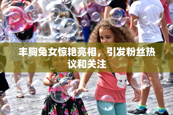 丰胸兔女惊艳亮相，引发粉丝热议和关注