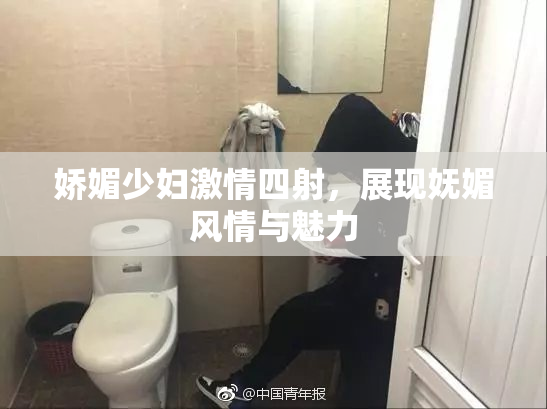 娇媚少妇激情四射，展现妩媚风情与魅力