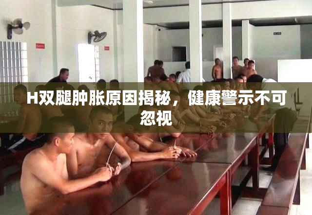 H双腿肿胀原因揭秘，健康警示不可忽视