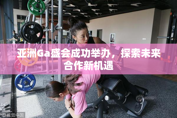亚洲Ga盛会成功举办，探索未来合作新机遇