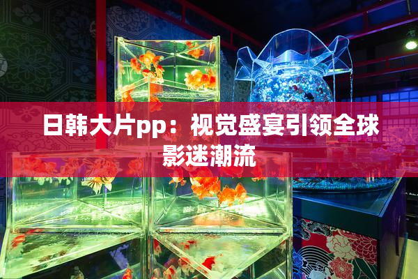 日韩大片pp：视觉盛宴引领全球影迷潮流