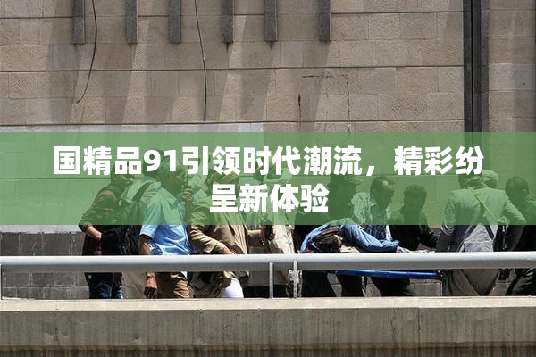 国精品91引领时代潮流，精彩纷呈新体验