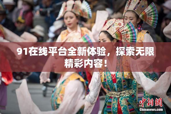 91在线平台全新体验，探索无限精彩内容！