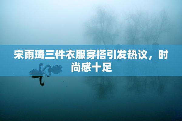 宋雨琦三件衣服穿搭引发热议，时尚感十足