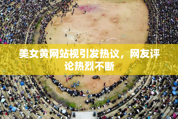 美女黄网站视引发热议，网友评论热烈不断