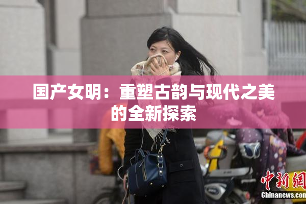 国产女明：重塑古韵与现代之美的全新探索