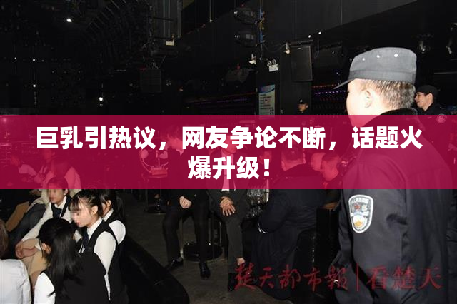 巨乳引热议，网友争论不断，话题火爆升级！