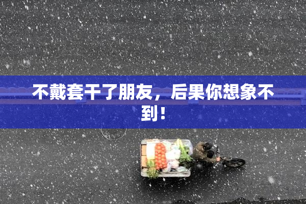 不戴套干了朋友，后果你想象不到！
