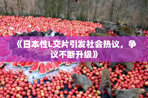 《日本性L交片引发社会热议，争议不断升级》