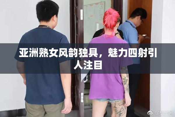 亚洲熟女风韵独具，魅力四射引人注目