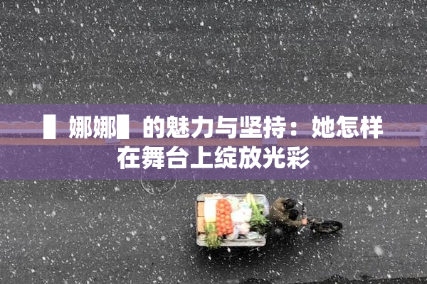 ▌娜娜▌的魅力与坚持：她怎样在舞台上绽放光彩
