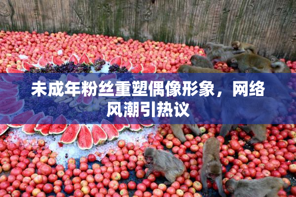未成年粉丝重塑偶像形象，网络风潮引热议