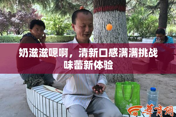 奶滋滋嗯啊，清新口感满满挑战味蕾新体验