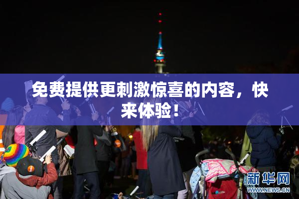 免费提供更刺激惊喜的内容，快来体验！