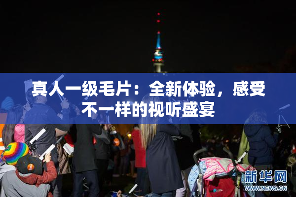 真人一级毛片：全新体验，感受不一样的视听盛宴